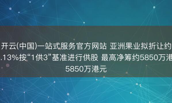 开云(中国)一站式服务官方网站 亚洲果业拟折让约28.13%按“1供3”基准进行供股 最高净筹约5850万港元