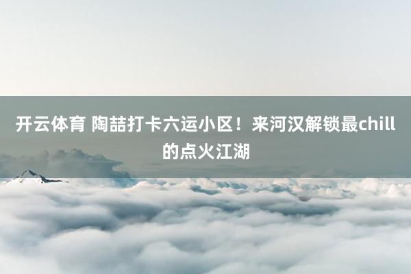 开云体育 陶喆打卡六运小区!来河汉解锁最chill的点火江湖
