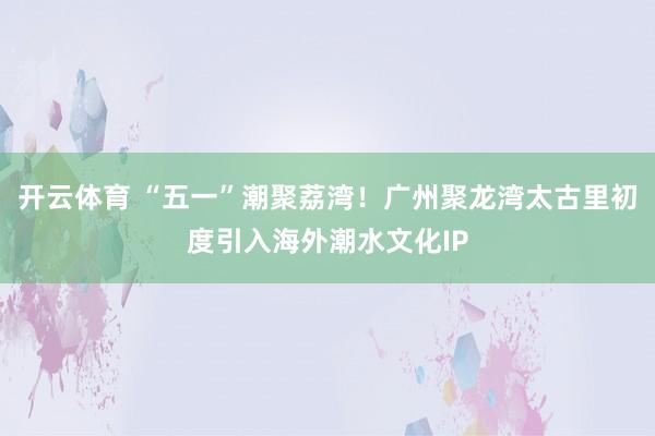 开云体育 “五一”潮聚荔湾！广州聚龙湾太古里初度引入海外潮水文化IP