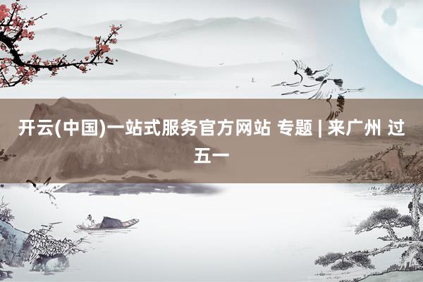 开云(中国)一站式服务官方网站 专题 | 来广州 过五一
