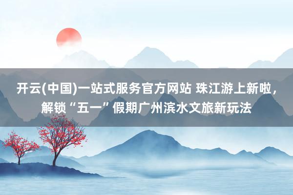 开云(中国)一站式服务官方网站 珠江游上新啦，解锁“五一”假期广州滨水文旅新玩法