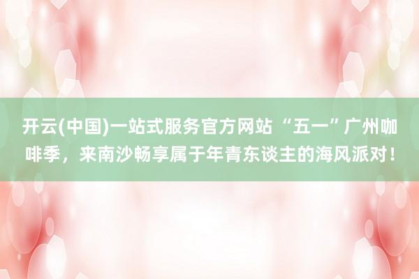 开云(中国)一站式服务官方网站 “五一”广州咖啡季,来南沙畅享属于年青东谈主的海风派对!
