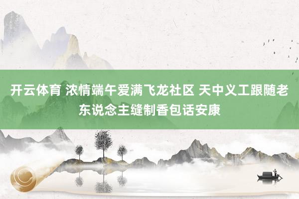 开云体育 浓情端午爱满飞龙社区 天中义工跟随老东说念主缝制香包话安康
