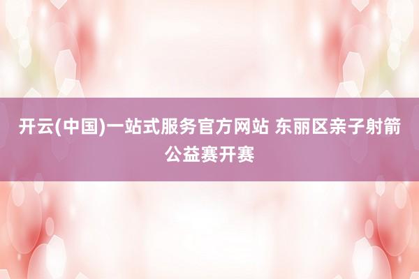开云(中国)一站式服务官方网站 东丽区亲子射箭公益赛开赛