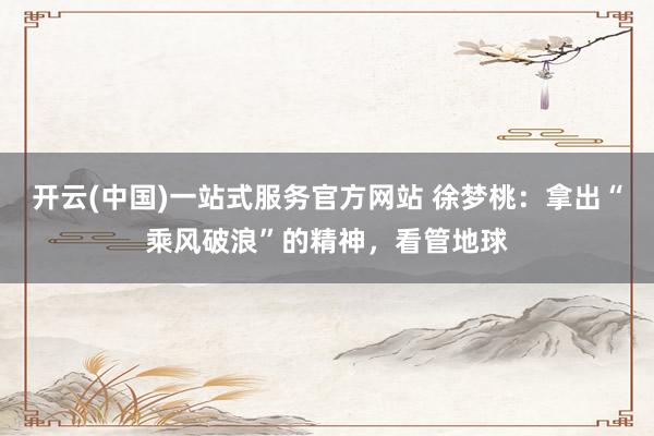 开云(中国)一站式服务官方网站 徐梦桃：拿出“乘风破浪”的精神，看管地球