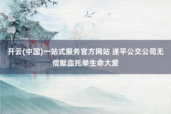 开云(中国)一站式服务官方网站 遂平公交公司无偿献血托举生命大爱