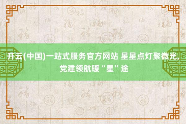 开云(中国)一站式服务官方网站 星星点灯聚微光， 党建领航暖“星”途