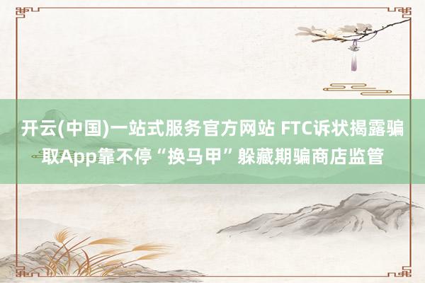 开云(中国)一站式服务官方网站 FTC诉状揭露骗取App靠不停“换马甲”躲藏期骗商店监管