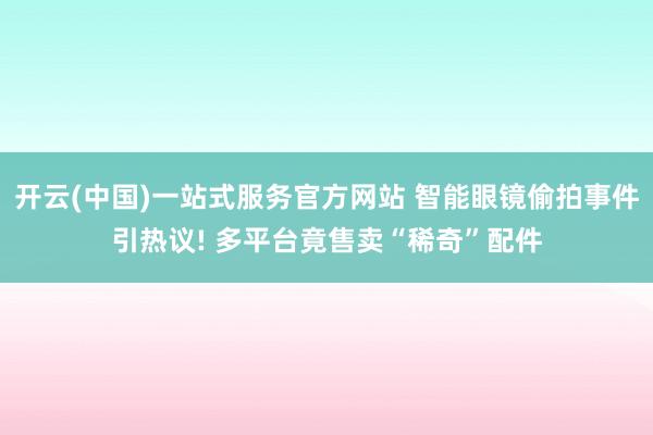 开云(中国)一站式服务官方网站 智能眼镜偷拍事件引热议! 多平台竟售卖“稀奇”配件