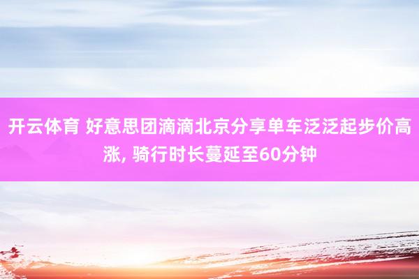 开云体育 好意思团滴滴北京分享单车泛泛起步价高涨， 骑行时长蔓延至60分钟