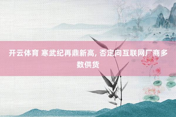 开云体育 寒武纪再鼎新高， 否定向互联网厂商多数供货