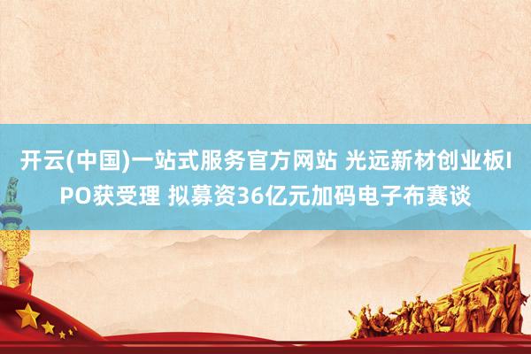 开云(中国)一站式服务官方网站 光远新材创业板IPO获受理 拟募资36亿元加码电子布赛谈