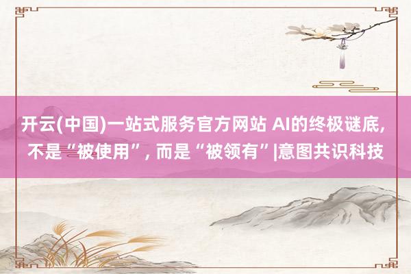 开云(中国)一站式服务官方网站 AI的终极谜底, 不是“被使用”, 而是“被领有”|意图共识科技